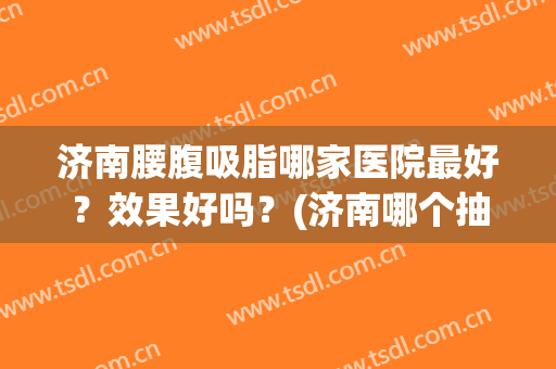 济南腰腹吸脂哪家医院最好？效果好吗？(济南哪个抽脂好)