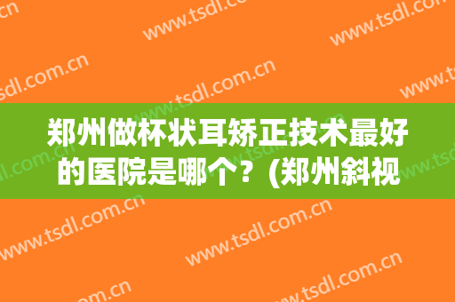 郑州做杯状耳矫正技术最好的医院是哪个？(郑州斜视手术大夫哪个比较好)