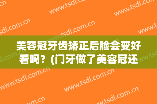 美容冠牙齿矫正后脸会变好看吗？(门牙做了美容冠还可以牙齿矫正嘛)