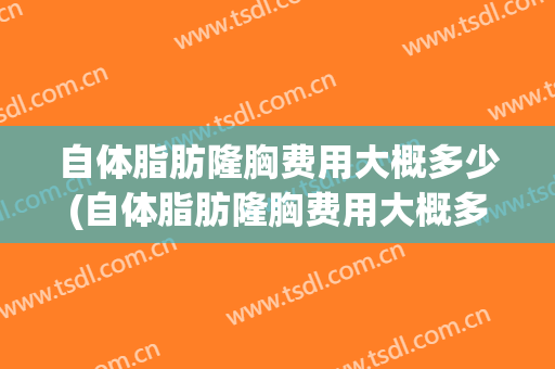 自体脂肪隆胸费用大概多少(自体脂肪隆胸费用大概多少钱)