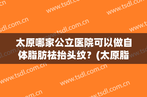 太原哪家公立医院可以做自体脂肪祛抬头纹？(太原脂肪填充哪家医院好)