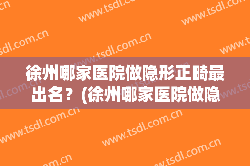 徐州哪家医院做隐形正畸最出名？(徐州哪家医院做隐形正畸最出名呢)