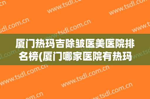 厦门热玛吉除皱医美医院排名榜(厦门哪家医院有热玛吉) 厦门热玛吉除皱医美医院排名榜(厦门哪家医院有热玛吉)