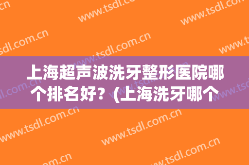 上海超声波洗牙整形医院哪个排名好？(上海洗牙哪个医院最好)
