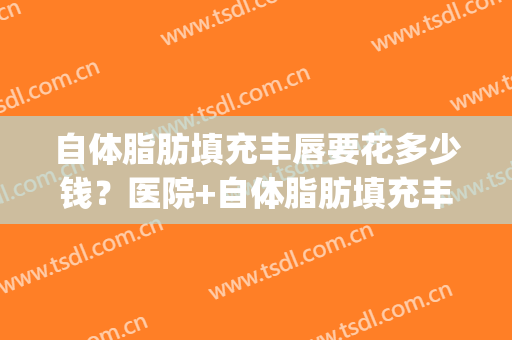自体脂肪填充丰唇要花多少钱？医院+自体脂肪填充丰唇推荐医生(自体脂肪丰唇大概多少钱)