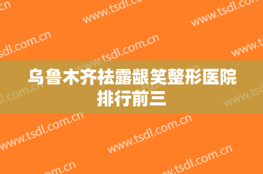 乌鲁木齐祛露龈笑整形医院排行前三