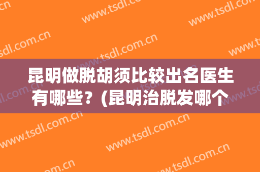 昆明做脱胡须比较出名医生有哪些？(昆明治脱发哪个医生好)