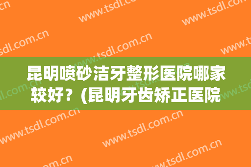 昆明喷砂洁牙整形医院哪家较好?(昆明牙齿矫正医院排名) 昆明喷砂洁牙整形医院哪家较好?(昆明牙齿矫正医院排名)