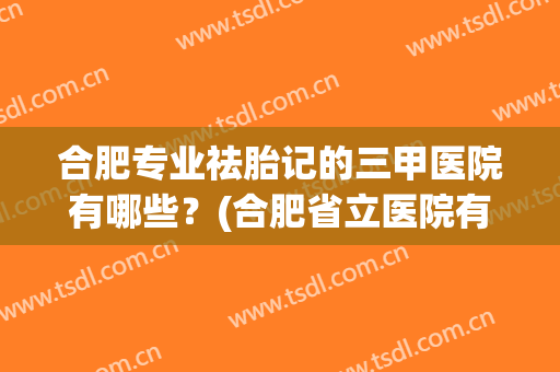合肥专业祛胎记的三甲医院有哪些？(合肥省立医院有治脸上胎记吗)