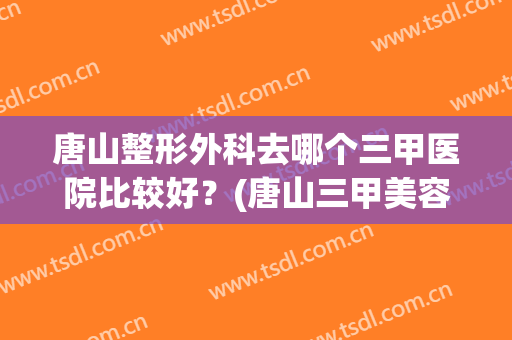 唐山整形外科去哪个三甲医院比较好？(唐山三甲美容医院有哪几家)