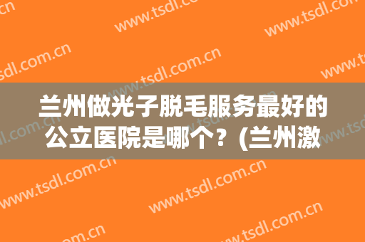 兰州做光子脱毛服务最好的公立医院是哪个？(兰州激光脱毛哪家医院好)