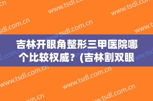 吉林开眼角整形三甲医院哪个比较权威?(吉林割双眼皮哪家医院最好) 吉林开眼角整形三甲医院哪个比较权威?(吉林割双眼皮哪家医院最好)