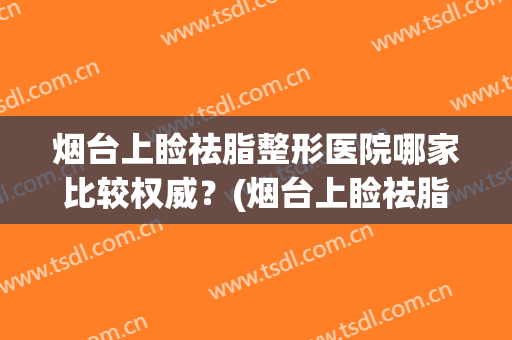 烟台上睑祛脂整形医院哪家比较权威？(烟台上睑祛脂整形医院哪家比较权威一点)