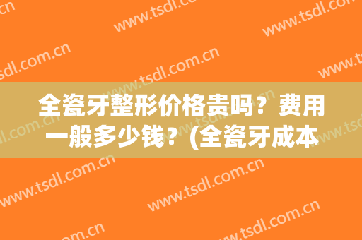 全瓷牙整形价格贵吗？费用一般多少钱？(全瓷牙成本价是多少)