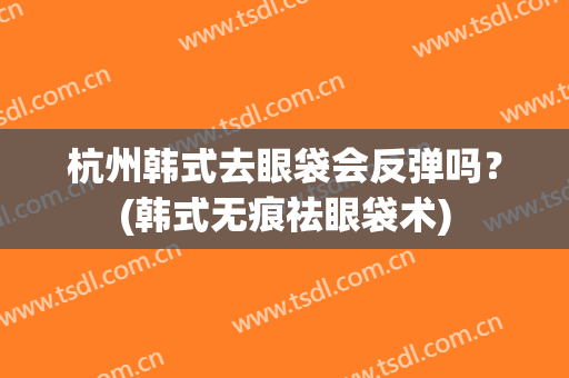 杭州韩式去眼袋会反弹吗？(韩式无痕祛眼袋术)