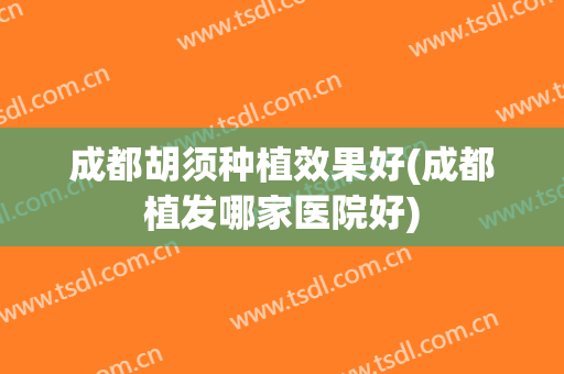 成都胡须种植效果好(成都植发哪家医院好)