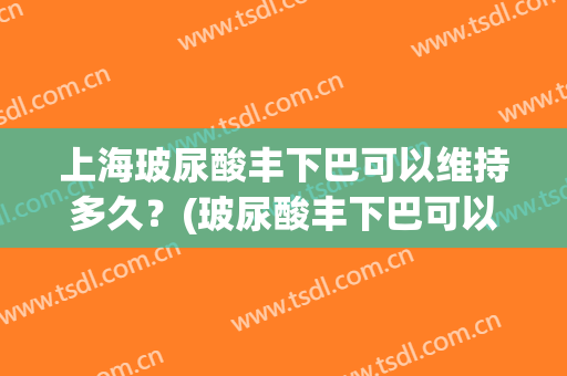 上海玻尿酸丰下巴可以维持多久？(玻尿酸丰下巴可以保持多长时间)
