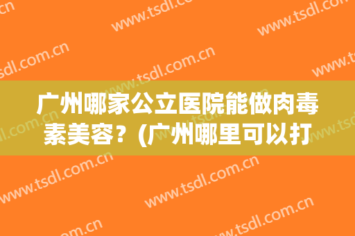 广州哪家公立医院能做肉毒素美容？(广州哪里可以打肉毒素)