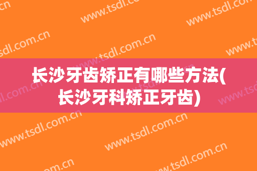 长沙牙齿矫正有哪些方法(长沙牙科矫正牙齿)