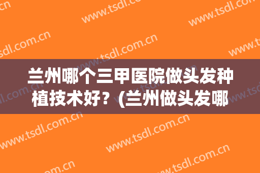 兰州哪个三甲医院做头发种植技术好？(兰州做头发哪里比较好)