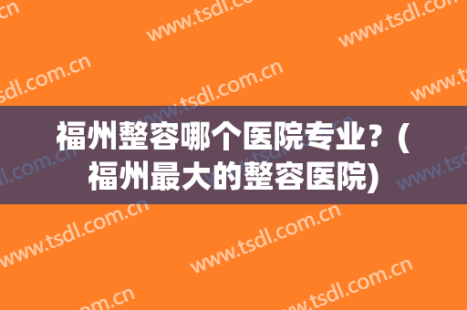 福州整容哪个医院专业？(福州最大的整容医院)