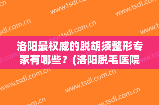洛阳最权威的脱胡须整形专家有哪些？(洛阳脱毛医院)