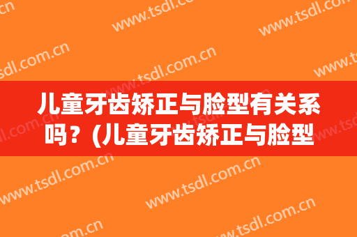 儿童牙齿矫正与脸型有关系吗？(儿童牙齿矫正与脸型有关系吗有影响吗)