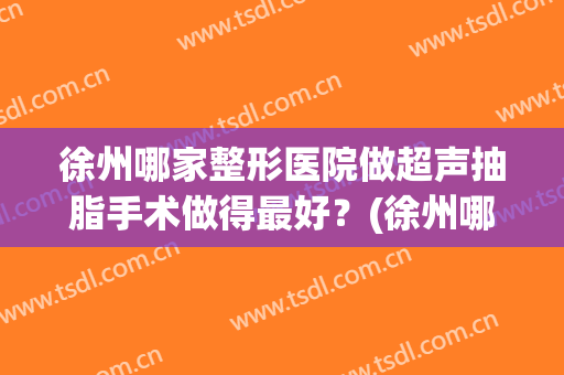 徐州哪家整形医院做超声抽脂手术做得最好？(徐州哪个医院有吸脂)