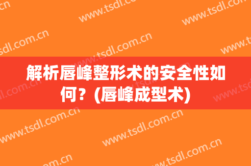 解析唇峰整形术的安全性如何？(唇峰成型术)