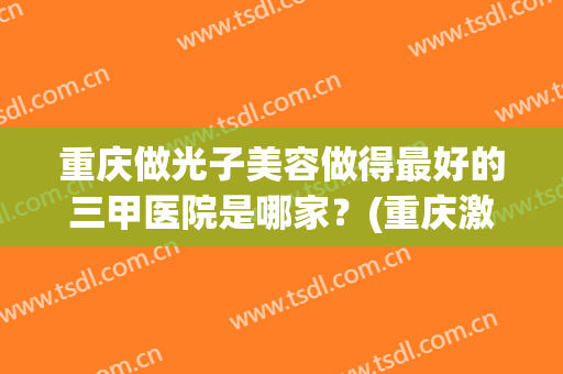 重庆做光子美容做得最好的三甲医院是哪家？(重庆激光手术哪里好)