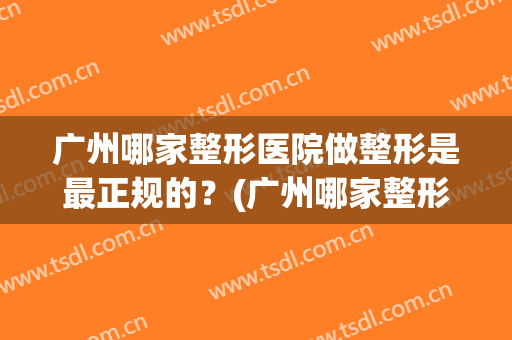 广州哪家整形医院做整形是最正规的？(广州哪家整形医院好)