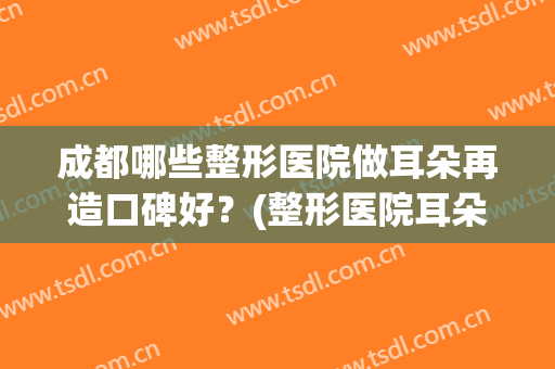 成都哪些整形医院做耳朵再造口碑好?(整形医院耳朵整形) 成都哪些整形医院做耳朵再造口碑好?(整形医院耳朵整形)