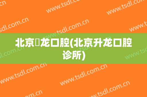 北京昇龙口腔(北京升龙口腔诊所)