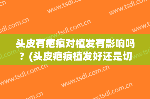 头皮有疤痕对植发有影响吗？(头皮疤痕植发好还是切除好)
