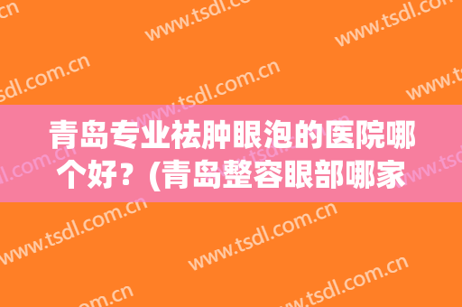 青岛专业祛肿眼泡的医院哪个好？(青岛整容眼部哪家好)