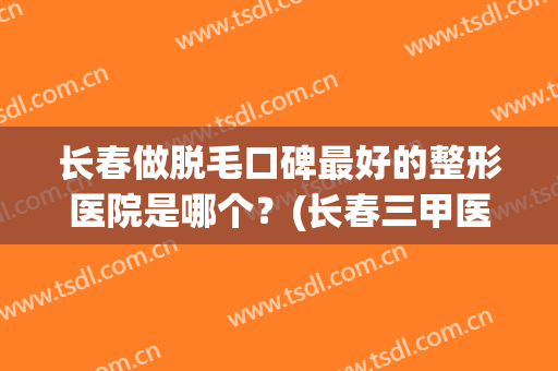 长春做脱毛口碑最好的整形医院是哪个？(长春三甲医院脱毛)