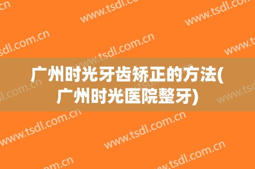 广州时光牙齿矫正的方法(广州时光医院整牙)