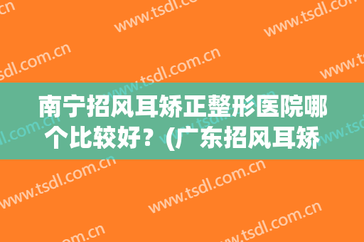 南宁招风耳矫正整形医院哪个比较好?(广东招风耳矫正医院) 南宁招风耳矫正整形医院哪个比较好?(广东招风耳矫正医院)