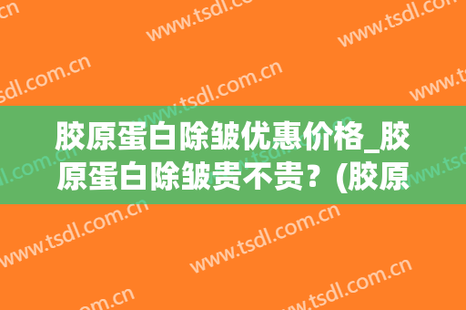 胶原蛋白除皱优惠价格_胶原蛋白除皱贵不贵？(胶原蛋白除皱美容)