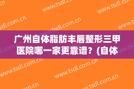 广州自体脂肪丰唇整形三甲医院哪一家更靠谱?(自体脂肪隆胸广州哪家医院好) 广州自体脂肪丰唇整形三甲医院哪一家更靠谱?(自体脂肪隆胸广州哪家医院好)