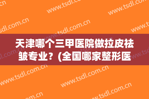 天津哪个三甲医院做拉皮祛皱专业？(全国哪家整形医院拉皮手术做的最好)
