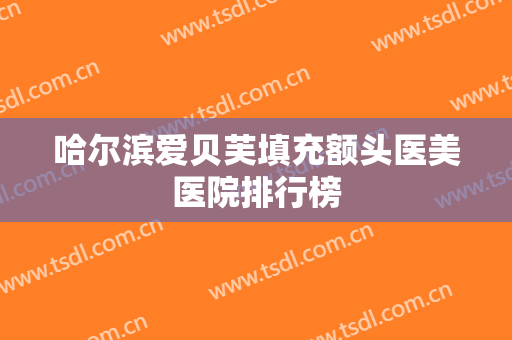 哈尔滨爱贝芙填充额头医美医院排行榜 哈尔滨爱贝芙填充额头医美医院排行榜