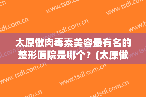 太原做肉毒素美容最有名的整形医院是哪个？(太原做肉毒素美容最有名的整形医院是哪个医院)