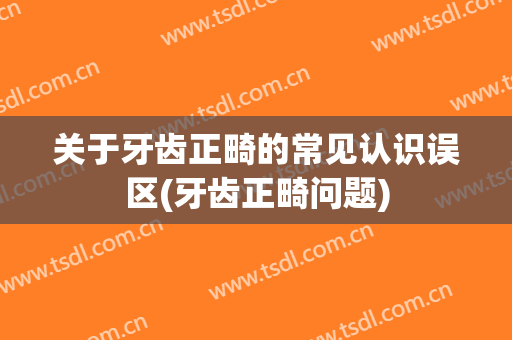 关于牙齿正畸的常见认识误区(牙齿正畸问题)