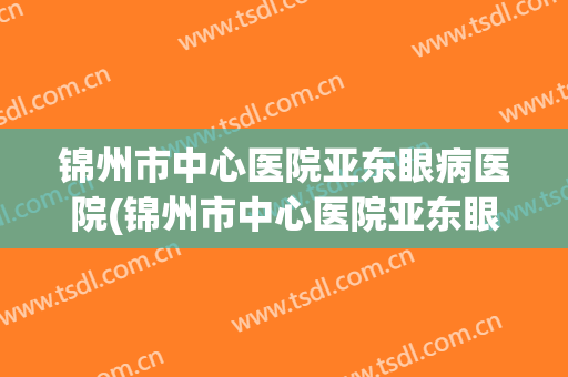 锦州市中心医院亚东眼病医院(锦州市中心医院亚东眼病医院是不是二级甲等公立医院)