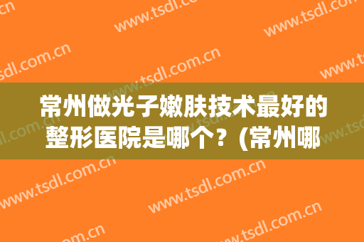 常州做光子嫩肤技术最好的整形医院是哪个？(常州哪个医院可以做光子嫩肤)
