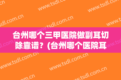 台州哪个三甲医院做副耳切除靠谱？(台州哪个医院耳鼻喉科最好)