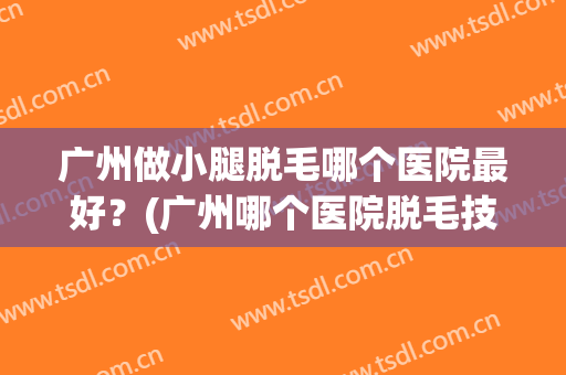 广州做小腿脱毛哪个医院最好？(广州哪个医院脱毛技术好)