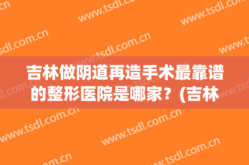 吉林做阴道再造手术最靠谱的整形医院是哪家？(吉林整形最好的医院)