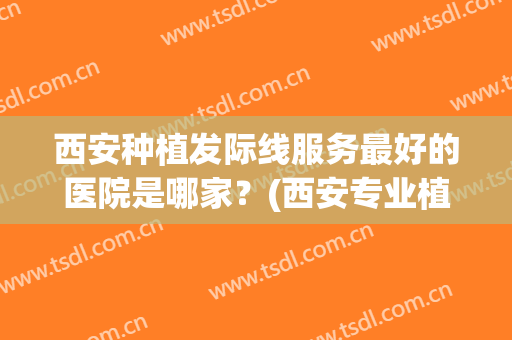 西安种植发际线服务最好的医院是哪家？(西安专业植发医院哪家)